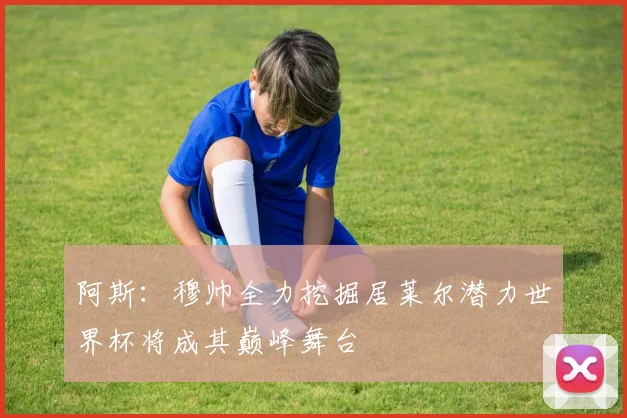 阿斯：穆帅全力挖掘居莱尔潜力世界杯将成其巅峰舞台