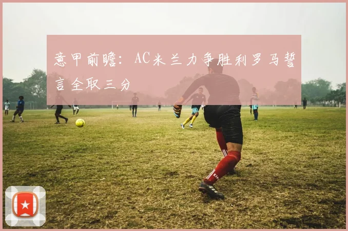意甲前瞻：AC米兰力争胜利罗马誓言全取三分