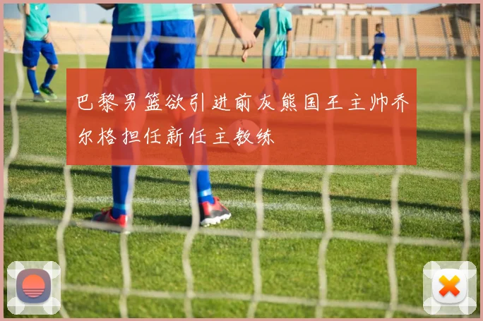 巴黎男篮欲引进前灰熊国王主帅乔尔格担任新任主教练