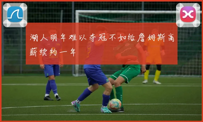 湖人明年难以夺冠不如给詹姆斯高薪续约一年