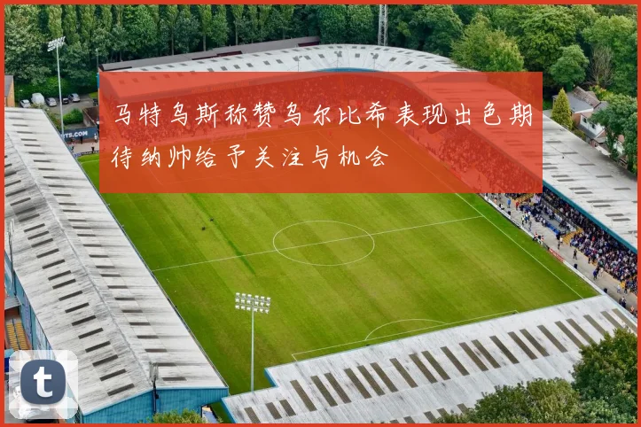 马特乌斯称赞乌尔比希表现出色期待纳帅给予关注与机会