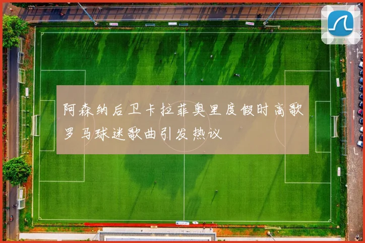 阿森纳后卫卡拉菲奥里度假时高歌罗马球迷歌曲引发热议