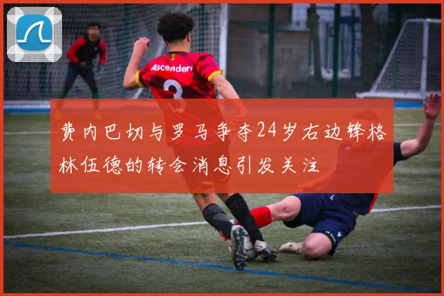费内巴切与罗马争夺24岁右边锋格林伍德的转会消息引发关注