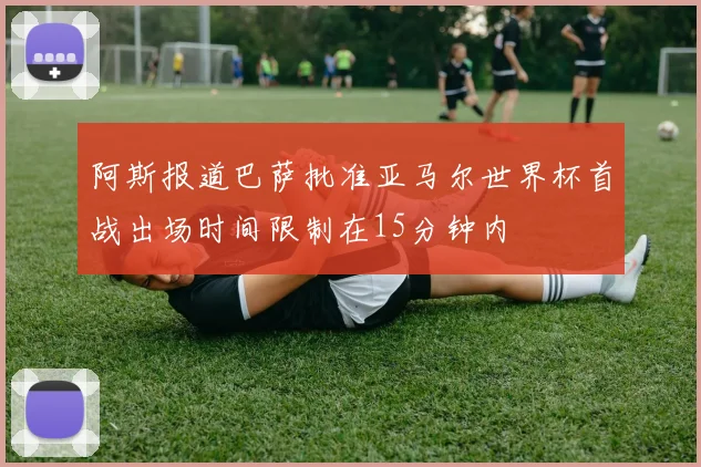 阿斯报道巴萨批准亚马尔世界杯首战出场时间限制在15分钟内