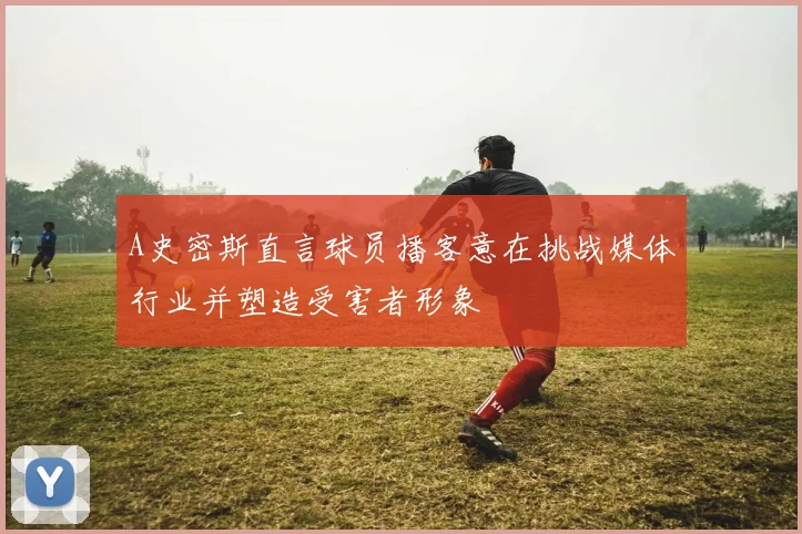A史密斯直言球员播客意在挑战媒体行业并塑造受害者形象
