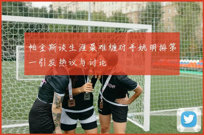帕金斯谈生涯最难缠对手姚明排第一引发热议与讨论