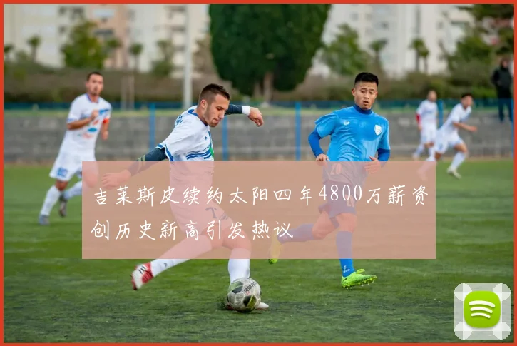 吉莱斯皮续约太阳四年4800万薪资创历史新高引发热议