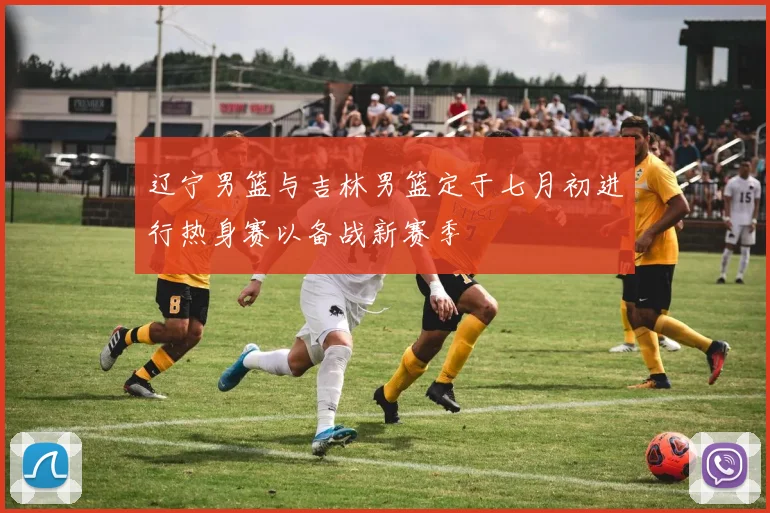 辽宁男篮与吉林男篮定于七月初进行热身赛以备战新赛季