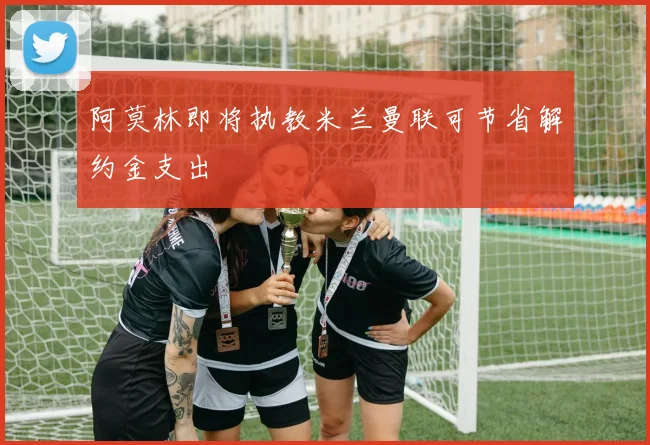 阿莫林即将执教米兰曼联可节省解约金支出
