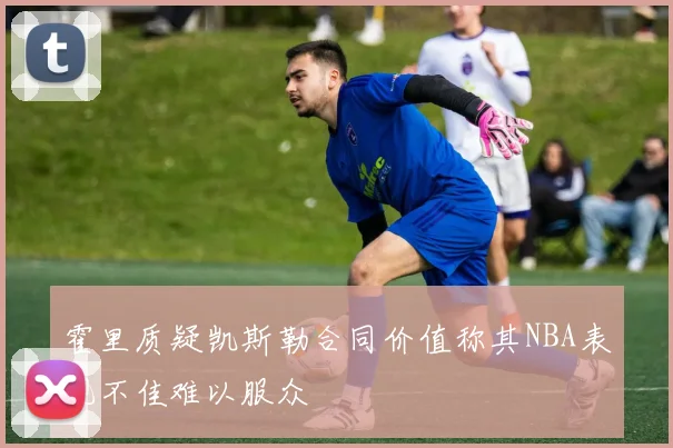 霍里质疑凯斯勒合同价值称其NBA表现不佳难以服众
