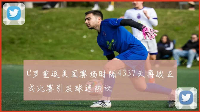 C罗重返美国赛场时隔4337天再战正式比赛引发球迷热议