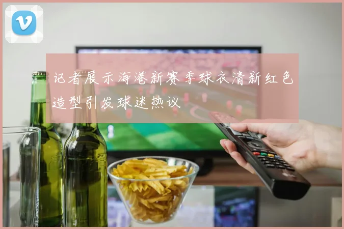 记者展示海港新赛季球衣清新红色造型引发球迷热议