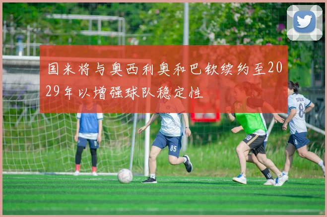 国米将与奥西利奥和巴钦续约至2029年以增强球队稳定性