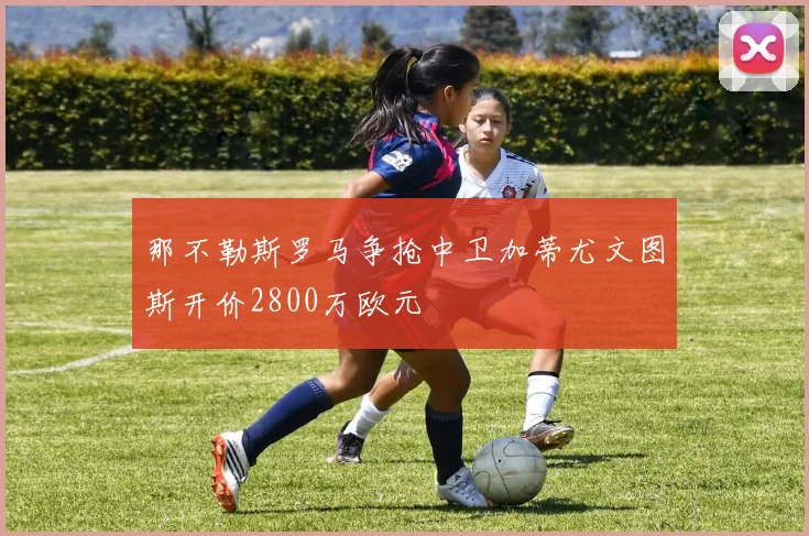 那不勒斯罗马争抢中卫加蒂尤文图斯开价2800万欧元