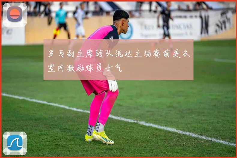 罗马副主席随队抵达主场赛前更衣室内激励球员士气