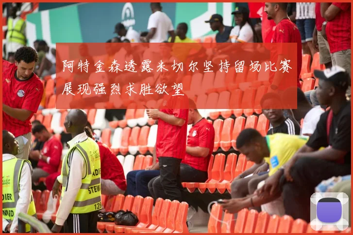 阿特金森透露米切尔坚持留场比赛展现强烈求胜欲望