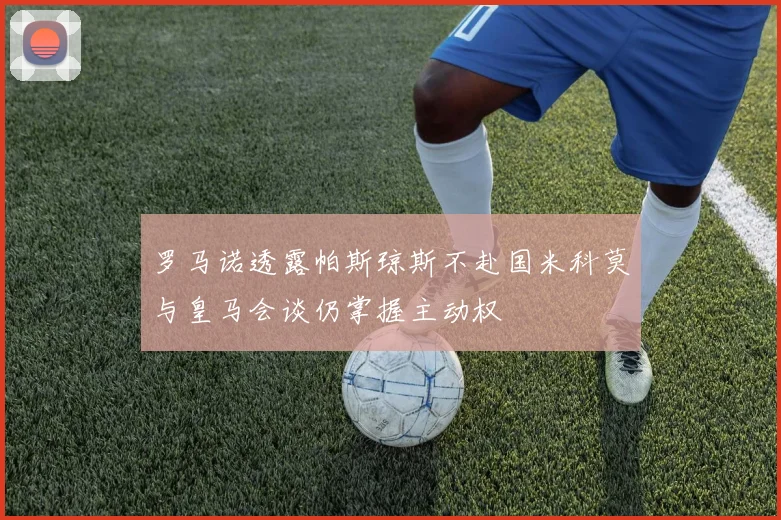罗马诺透露帕斯琼斯不赴国米科莫与皇马会谈仍掌握主动权