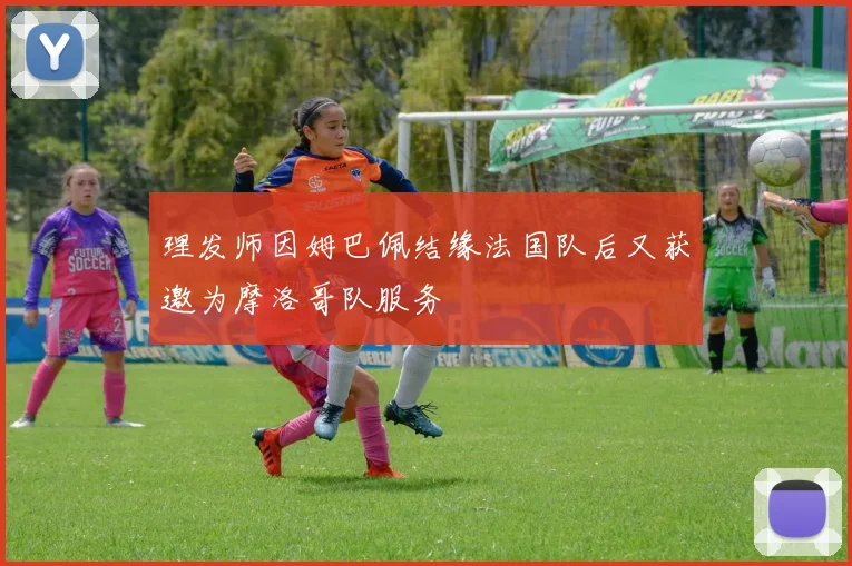 理发师因姆巴佩结缘法国队后又获邀为摩洛哥队服务