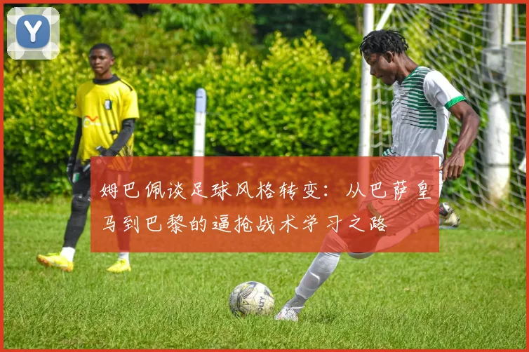 姆巴佩谈足球风格转变：从巴萨皇马到巴黎的逼抢战术学习之路