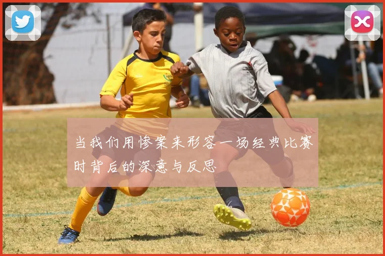 当我们用惨案来形容一场经典比赛时背后的深意与反思