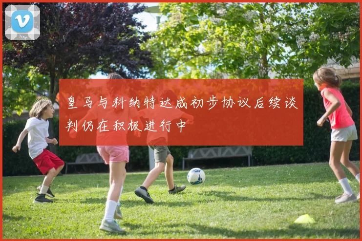 皇马与科纳特达成初步协议后续谈判仍在积极进行中