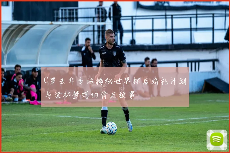 C罗去年专访揭秘世界杯后婚礼计划与奖杯梦想的背后故事