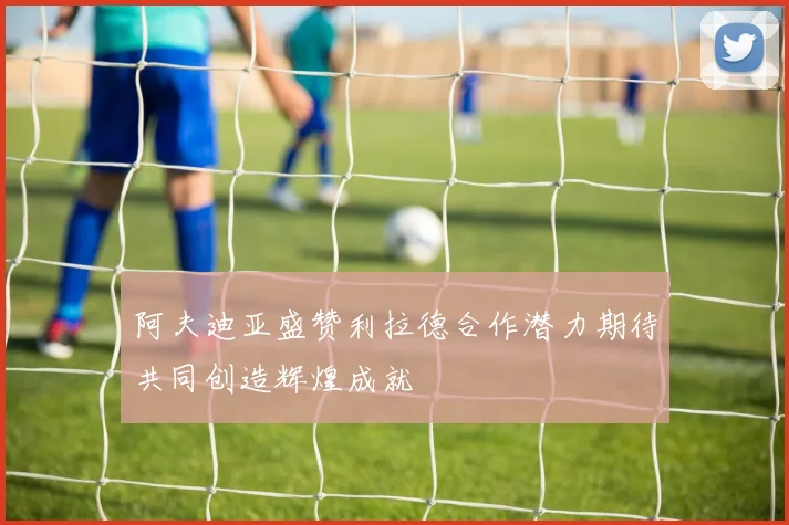 阿夫迪亚盛赞利拉德合作潜力期待共同创造辉煌成就